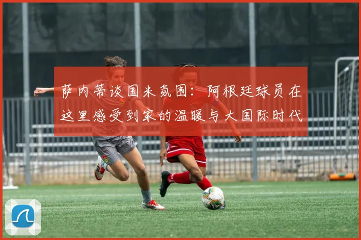 萨内蒂谈国米氛围：阿根廷球员在这里感受到家的温暖与大国际时代的传承