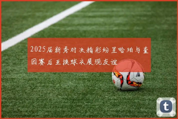 2025届新秀对决精彩纷呈哈珀与奎因赛后互换球衣展现友谊