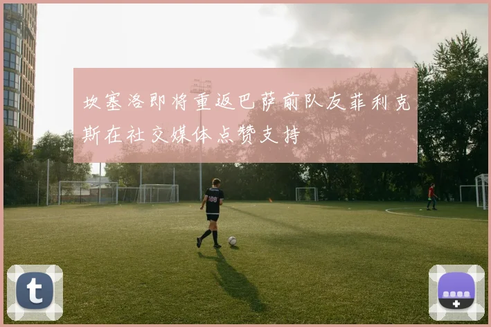 坎塞洛即将重返巴萨前队友菲利克斯在社交媒体点赞支持