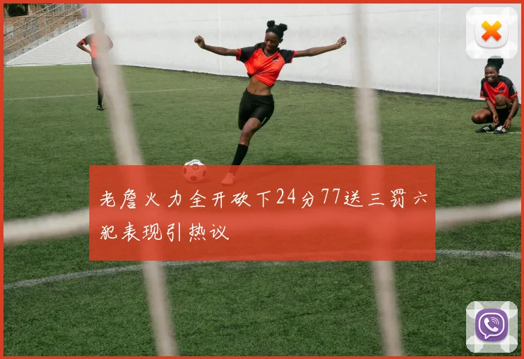 老詹火力全开砍下24分77送三罚六犯表现引热议