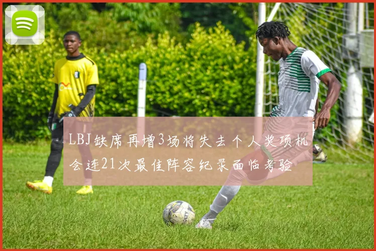 LBJ缺席再增3场将失去个人奖项机会连21次最佳阵容纪录面临考验