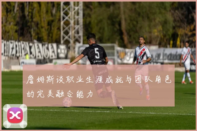 詹姆斯谈职业生涯成就与团队角色的完美融合能力