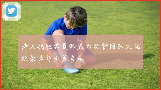 热火战胜雷霆鲍威尔称赞团队文化凝聚力与全员贡献