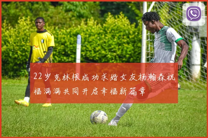 22岁克林根成功求婚女友杨瀚森祝福满满共同开启幸福新篇章