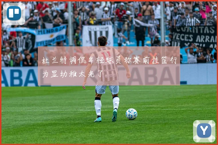 杜兰特调侃年轻球员称赛前挂筐行为显幼稚太老了