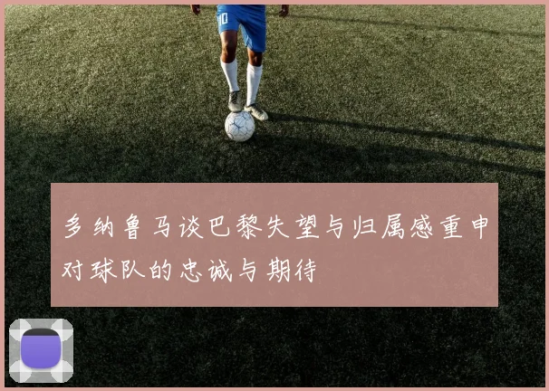 多纳鲁马谈巴黎失望与归属感重申对球队的忠诚与期待