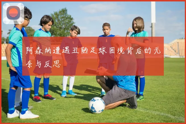 阿森纳遭遇丑陋足球困境背后的无奈与反思