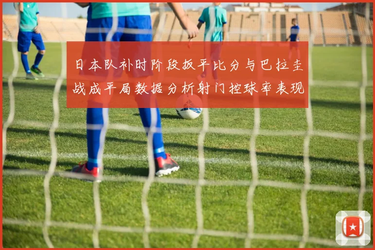日本队补时阶段扳平比分与巴拉圭战成平局数据分析射门控球率表现突出