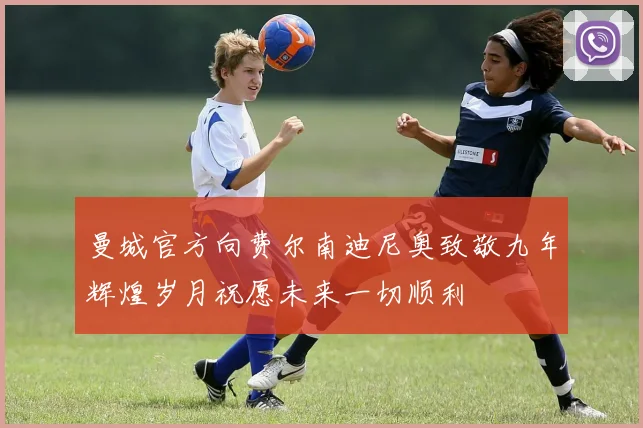 曼城官方向费尔南迪尼奥致敬九年辉煌岁月祝愿未来一切顺利