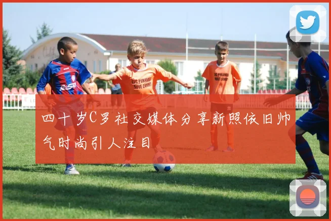 四十岁C罗社交媒体分享新照依旧帅气时尚引人注目