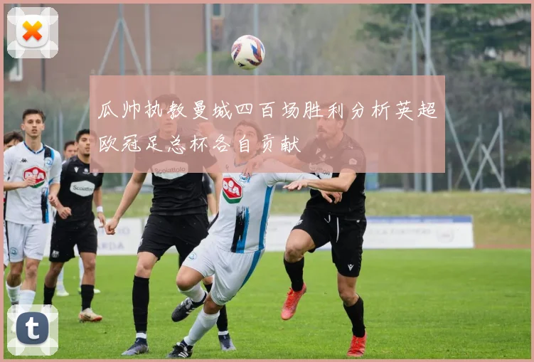 瓜帅执教曼城四百场胜利分析英超欧冠足总杯各自贡献