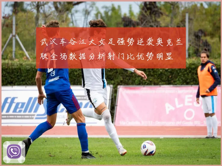 武汉车谷江大女足强势逆袭奥克兰联全场数据分析射门比优势明显