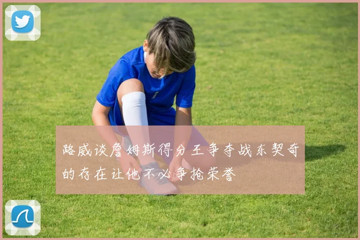 路威谈詹姆斯得分王争夺战东契奇的存在让他不必争抢荣誉