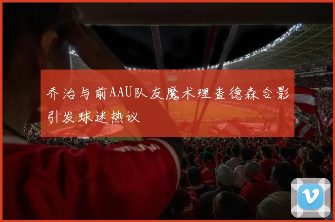 乔治与前AAU队友魔术理查德森合影引发球迷热议