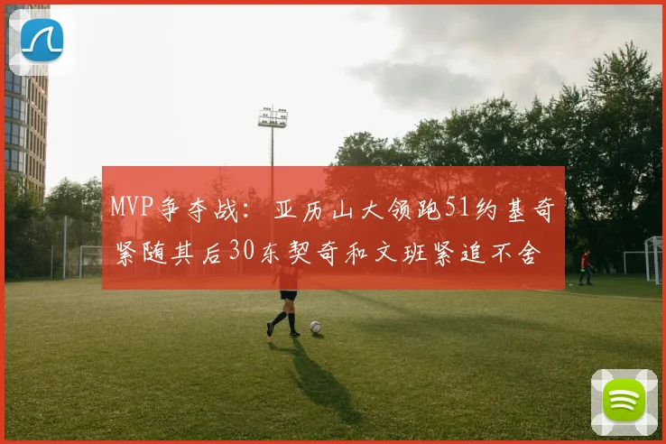 MVP争夺战：亚历山大领跑51约基奇紧随其后30东契奇和文班紧追不舍