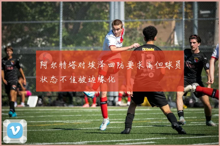 阿尔特塔对埃泽回防要求高但球员状态不佳被边缘化