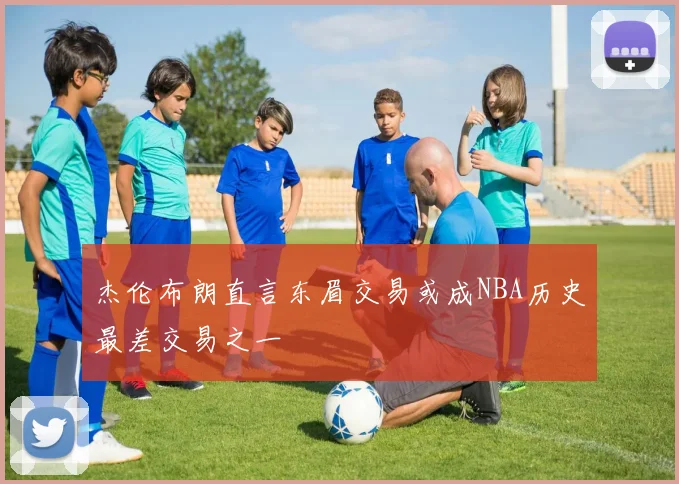 杰伦布朗直言东眉交易或成NBA历史最差交易之一