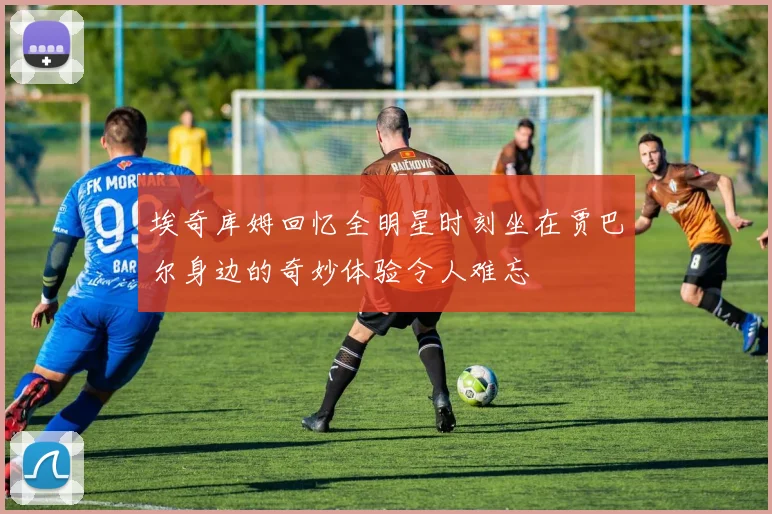 埃奇库姆回忆全明星时刻坐在贾巴尔身边的奇妙体验令人难忘
