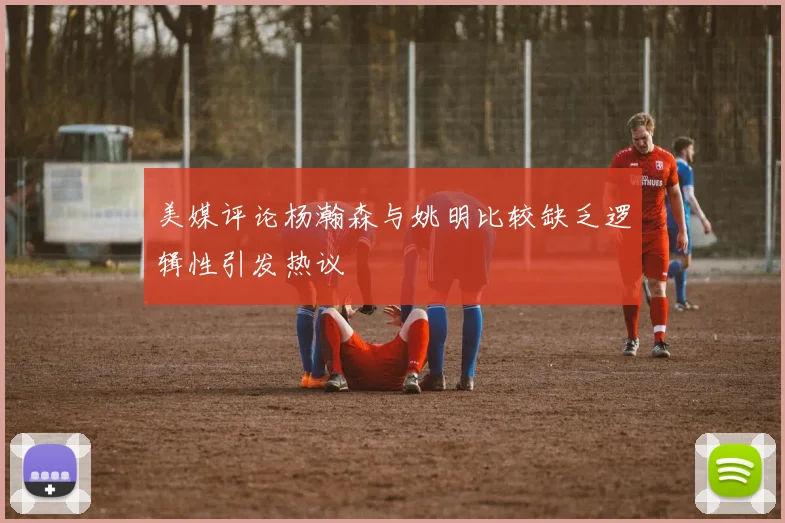 美媒评论杨瀚森与姚明比较缺乏逻辑性引发热议