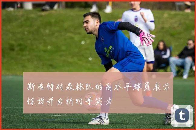 斯洛特对森林队的高水平球员表示惊讶并分析对手实力