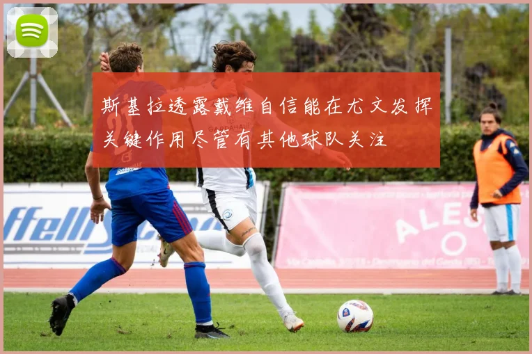 斯基拉透露戴维自信能在尤文发挥关键作用尽管有其他球队关注