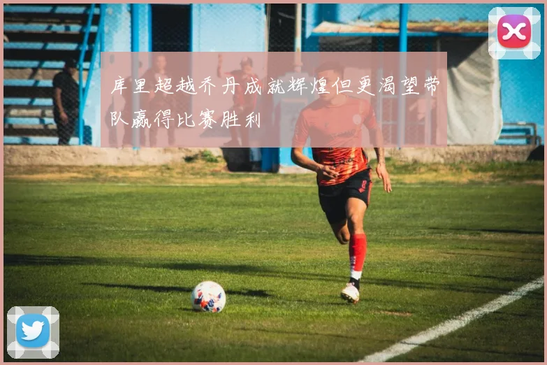 库里超越乔丹成就辉煌但更渴望带队赢得比赛胜利