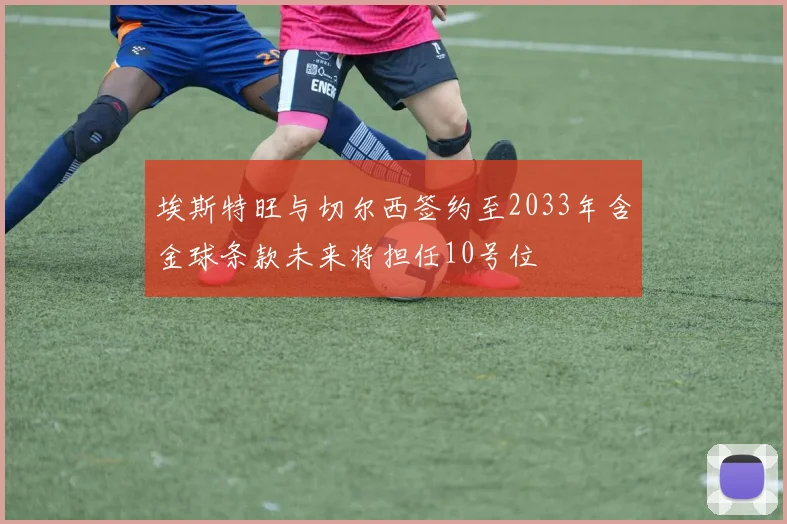 埃斯特旺与切尔西签约至2033年含金球条款未来将担任10号位