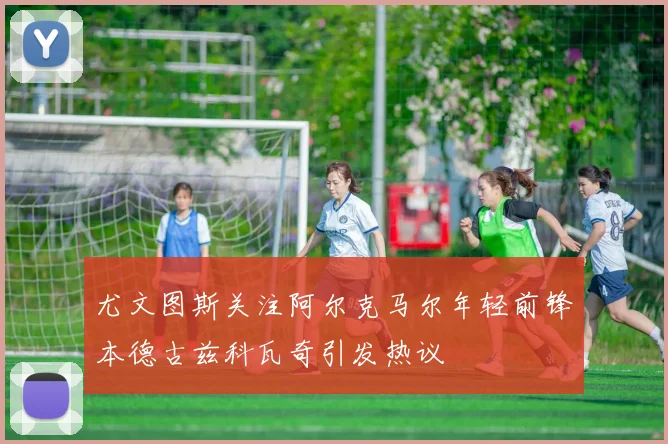 尤文图斯关注阿尔克马尔年轻前锋本德古兹科瓦奇引发热议