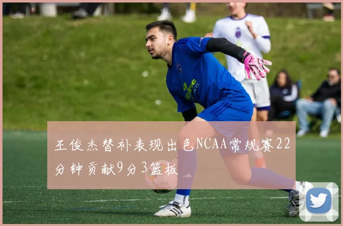 王俊杰替补表现出色NCAA常规赛22分钟贡献9分3篮板