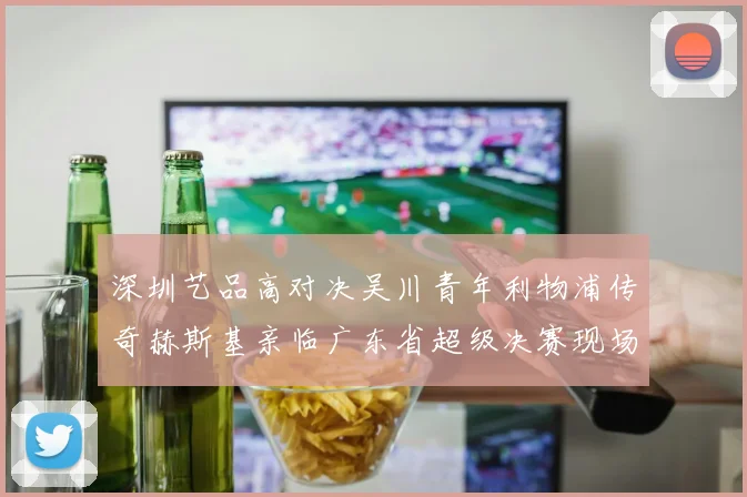深圳艺品高对决吴川青年利物浦传奇赫斯基亲临广东省超级决赛现场
