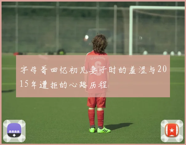 字母哥回忆初见妻子时的羞涩与2015年遭拒的心路历程