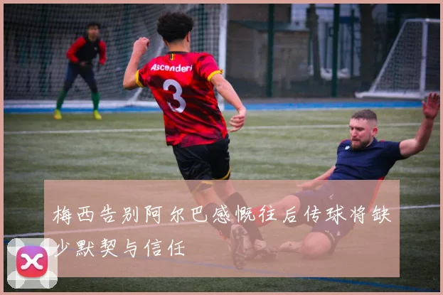 梅西告别阿尔巴感慨往后传球将缺少默契与信任
