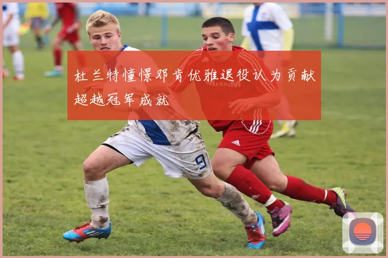 杜兰特憧憬邓肯优雅退役认为贡献超越冠军成就