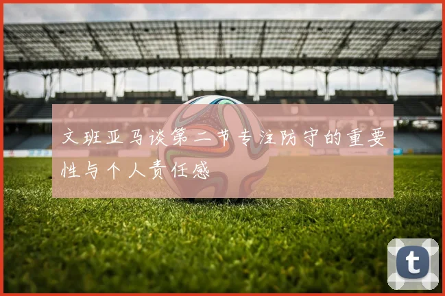 文班亚马谈第二节专注防守的重要性与个人责任感