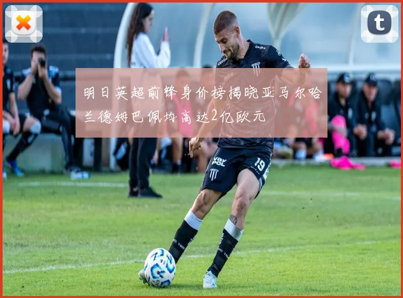 明日英超前锋身价榜揭晓亚马尔哈兰德姆巴佩均高达2亿欧元