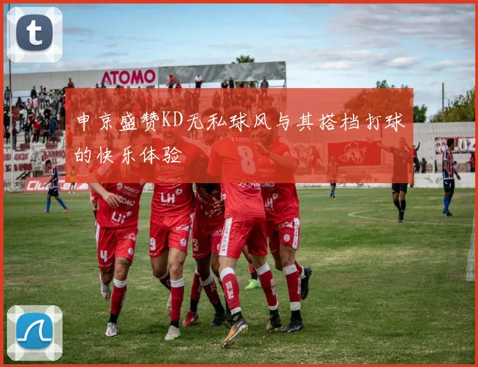 申京盛赞KD无私球风与其搭档打球的快乐体验