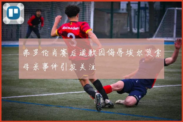 弗罗伦肖赛后道歉因侮辱埃尔莫索母亲事件引发关注