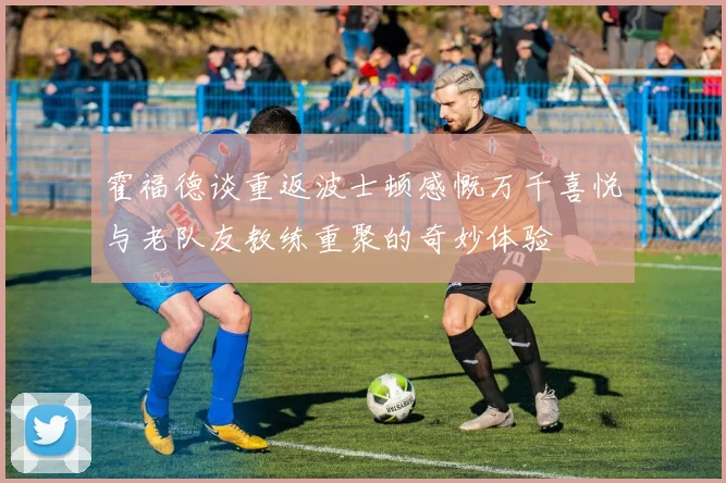霍福德谈重返波士顿感慨万千喜悦与老队友教练重聚的奇妙体验